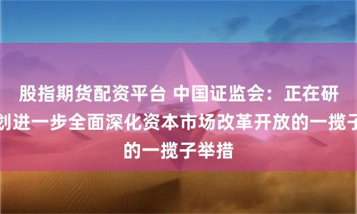 股指期货配资平台 中国证监会：正在研究谋划进一步全面深化资本市场改革开放的一揽子举措