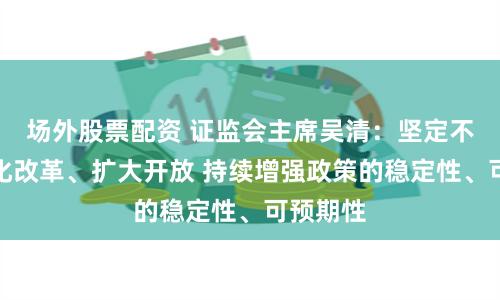场外股票配资 证监会主席吴清：坚定不移地深化改革、扩大开放 持续增强政策的稳定性、可预期性
