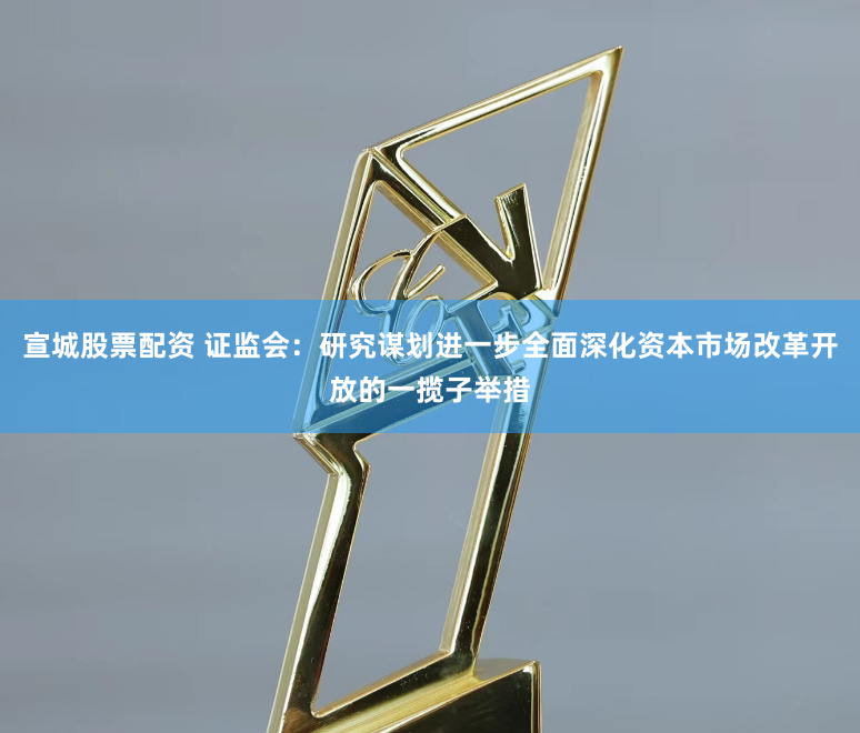 宣城股票配资 证监会：研究谋划进一步全面深化资本市场改革开放的一揽子举措
