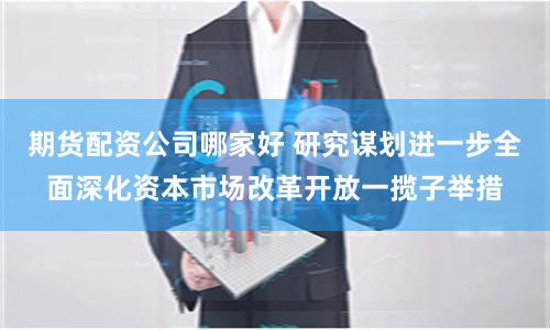 期货配资公司哪家好 研究谋划进一步全面深化资本市场改革开放一揽子举措