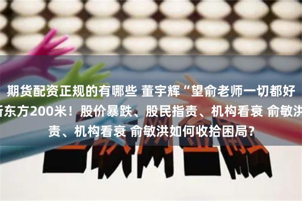 期货配资正规的有哪些 董宇辉“望俞老师一切都好” 公司新址距新东方200米！股价暴跌、股民指责、机构看衰 俞敏洪如何收拾困局？