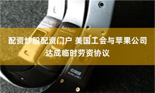 配资炒股配资门户 美国工会与苹果公司达成临时劳资协议