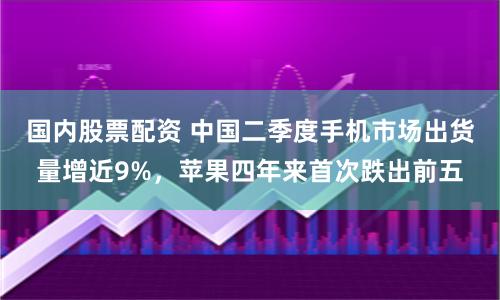 国内股票配资 中国二季度手机市场出货量增近9%，苹果四年来首次跌出前五