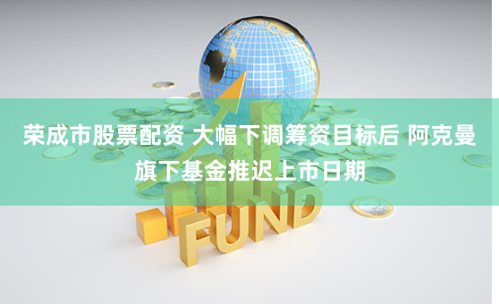 荣成市股票配资 大幅下调筹资目标后 阿克曼旗下基金推迟上市日期