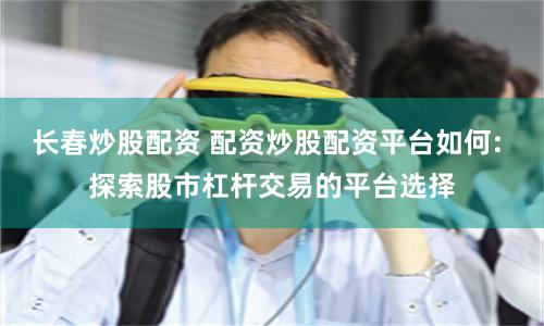 长春炒股配资 配资炒股配资平台如何: 探索股市杠杆交易的平台选择