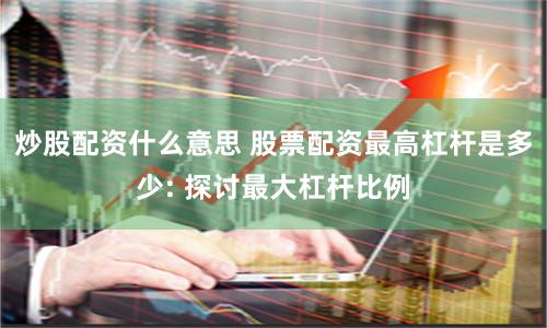 炒股配资什么意思 股票配资最高杠杆是多少: 探讨最大杠杆比例