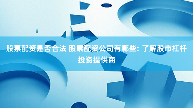 股票配资是否合法 股票配资公司有哪些: 了解股市杠杆投资提供商