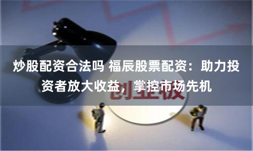 炒股配资合法吗 福辰股票配资：助力投资者放大收益，掌控市场先机
