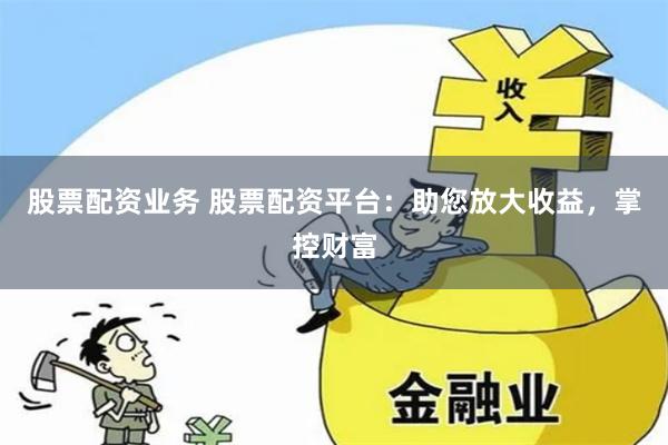 股票配资业务 股票配资平台：助您放大收益，掌控财富