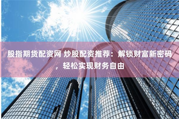 股指期货配资网 炒股配资推荐：解锁财富新密码，轻松实现财务自由