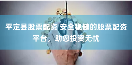 平定县股票配资 安全稳健的股票配资平台，助您投资无忧