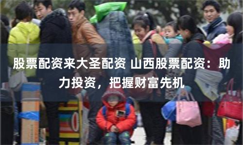 股票配资来大圣配资 山西股票配资：助力投资，把握财富先机