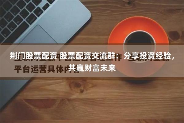 荆门股票配资 股票配资交流群：分享投资经验，共赢财富未来