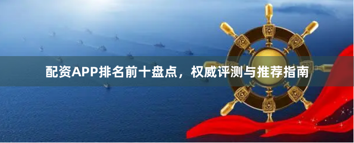配资APP排名前十盘点，权威评测与推荐指南