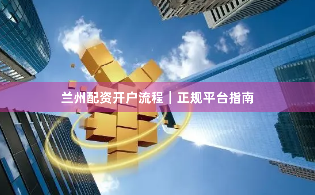 兰州配资开户流程｜正规平台指南