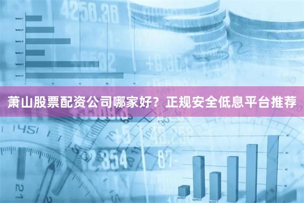 萧山股票配资公司哪家好？正规安全低息平台推荐
